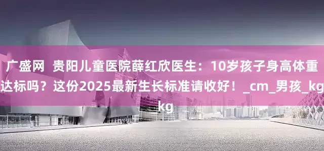 广盛网  贵阳儿童医院薛红欣医生：10岁孩子身高体重达标吗？这份2025最新生长标准请收好！_cm_男孩_kg