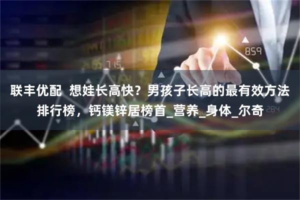 联丰优配  想娃长高快？男孩子长高的最有效方法排行榜，钙镁锌居榜首_营养_身体_尔奇
