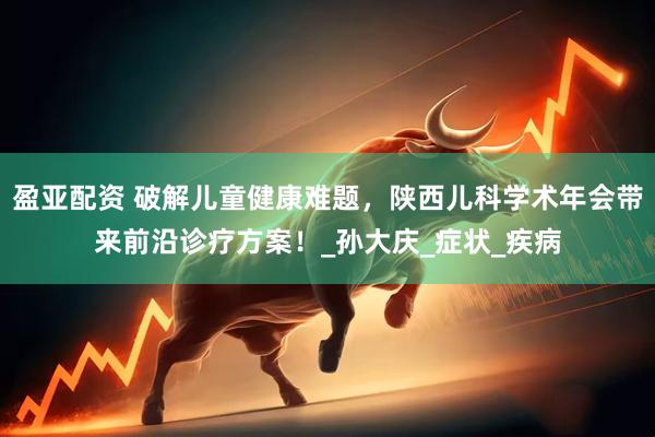 盈亚配资 破解儿童健康难题，陕西儿科学术年会带来前沿诊疗方案！_孙大庆_症状_疾病