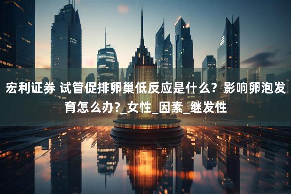 宏利证券 试管促排卵巢低反应是什么？影响卵泡发育怎么办?_女性_因素_继发性