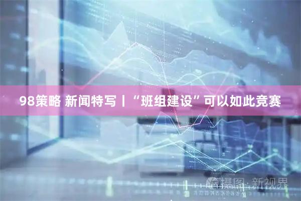 98策略 新闻特写丨“班组建设”可以如此竞赛