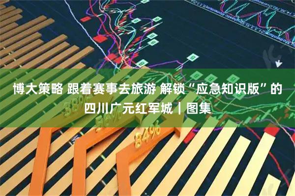 博大策略 跟着赛事去旅游 解锁“应急知识版”的四川广元红军城｜图集