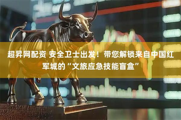 超昇网配资 安全卫士出发！带您解锁来自中国红军城的“文旅应急技能盲盒”