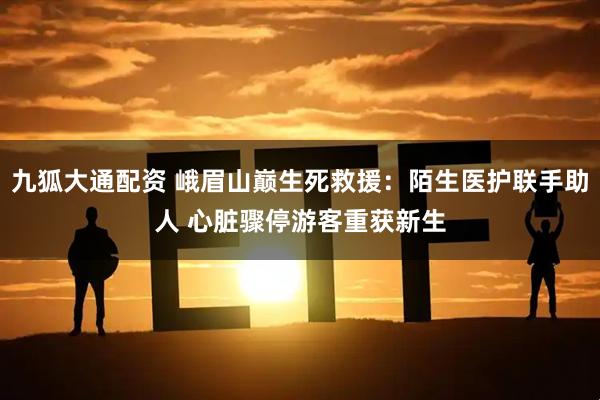 九狐大通配资 峨眉山巅生死救援：陌生医护联手助人 心脏骤停游客重获新生
