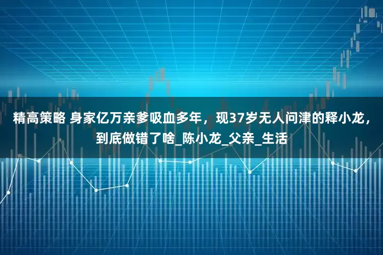 精高策略 身家亿万亲爹吸血多年，现37岁无人问津的释小龙，到底做错了啥_陈小龙_父亲_生活