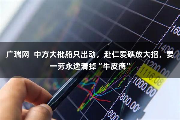广瑞网  中方大批船只出动，赴仁爱礁放大招，要一劳永逸清掉“牛皮癣”