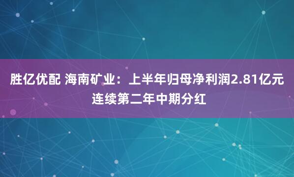 胜亿优配 海南矿业：上半年归母净利润2.81亿元 连续第二年中期分红