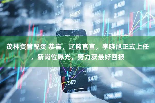 茂林资管配资 恭喜，辽篮官宣，李晓旭正式上任，新岗位曝光，努力获最好回报