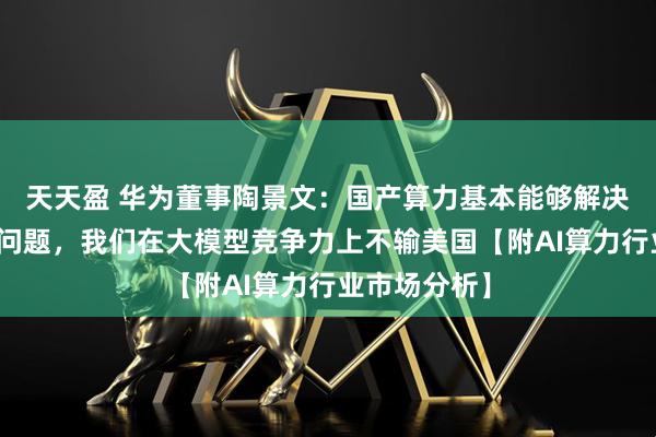 天天盈 华为董事陶景文：国产算力基本能够解决美国卡脖子问题，我们在大模型竞争力上不输美国【附AI算力行业市场分析】