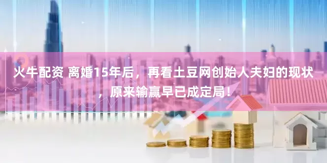 火牛配资 离婚15年后，再看土豆网创始人夫妇的现状，原来输赢早已成定局！