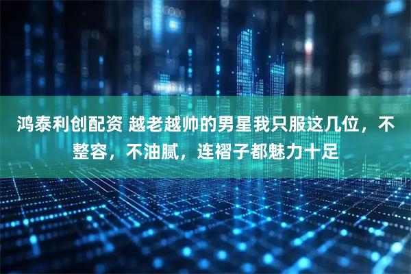 鸿泰利创配资 越老越帅的男星我只服这几位，不整容，不油腻，连褶子都魅力十足