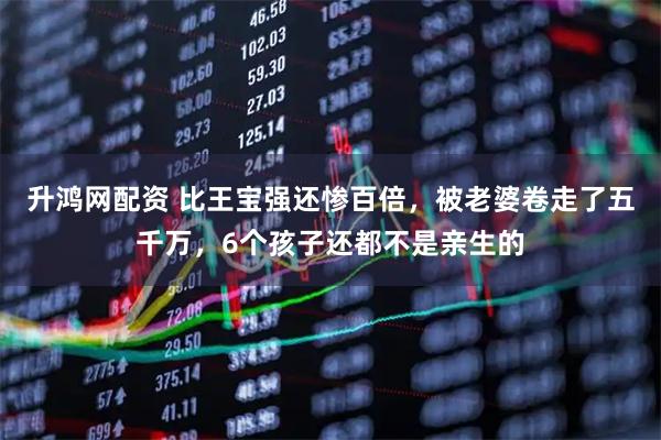 升鸿网配资 比王宝强还惨百倍，被老婆卷走了五千万，6个孩子还都不是亲生的