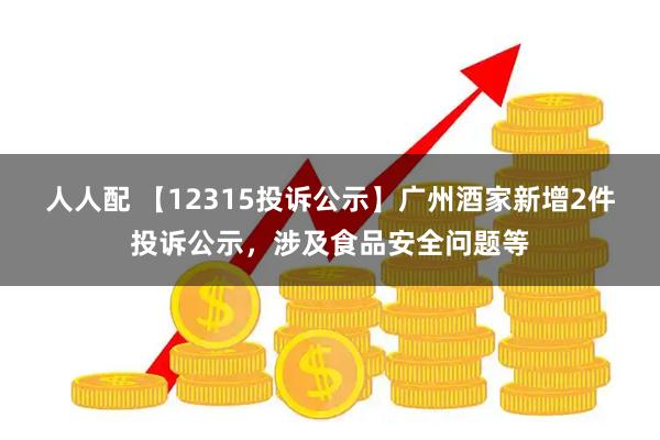 人人配 【12315投诉公示】广州酒家新增2件投诉公示，涉及食品安全问题等