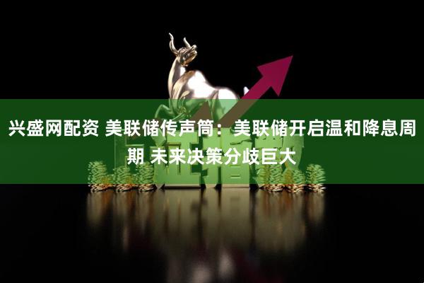 兴盛网配资 美联储传声筒：美联储开启温和降息周期 未来决策分歧巨大
