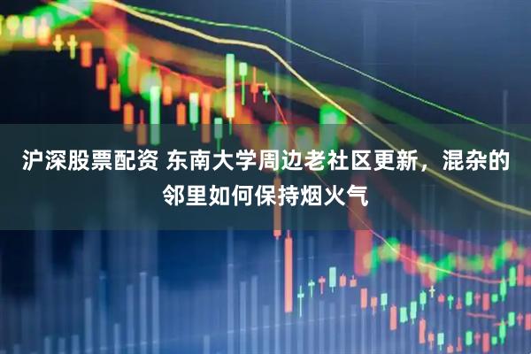沪深股票配资 东南大学周边老社区更新，混杂的邻里如何保持烟火气