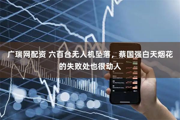 广瑞网配资 六百台无人机坠落，蔡国强白天烟花的失败处也很动人