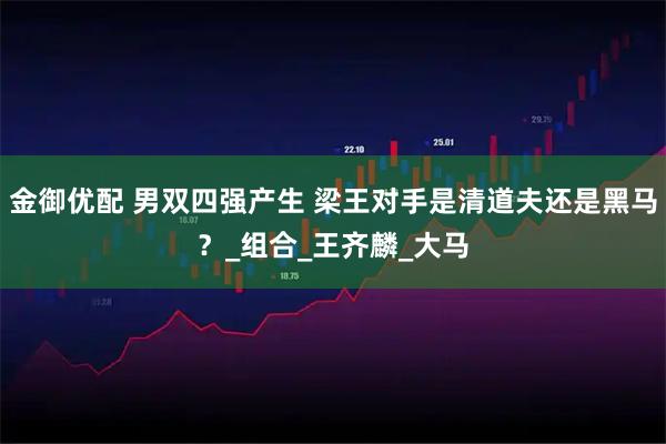 金御优配 男双四强产生 梁王对手是清道夫还是黑马？_组合_王齐麟_大马