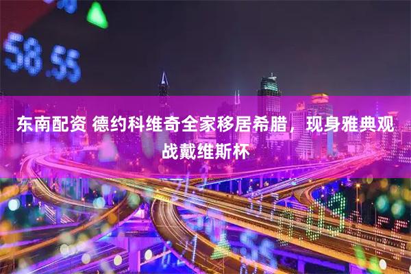 东南配资 德约科维奇全家移居希腊，现身雅典观战戴维斯杯