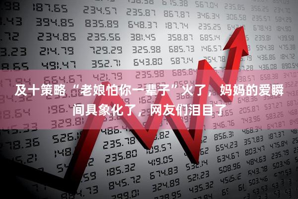 及十策略 “老娘怕你一辈子”火了，妈妈的爱瞬间具象化了，网友们泪目了