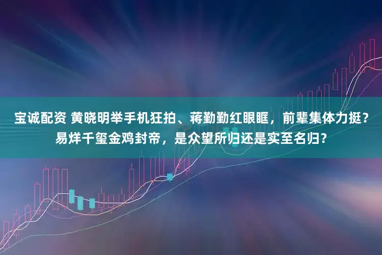 宝诚配资 黄晓明举手机狂拍、蒋勤勤红眼眶，前辈集体力挺？易烊千玺金鸡封帝，是众望所归还是实至名归？