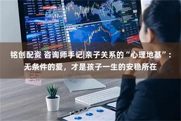 铭创配资 咨询师手记|亲子关系的“心理地基”：无条件的爱，才是孩子一生的安稳所在
