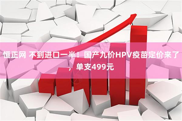 恒正网 不到进口一半！国产九价HPV疫苗定价来了，单支499元