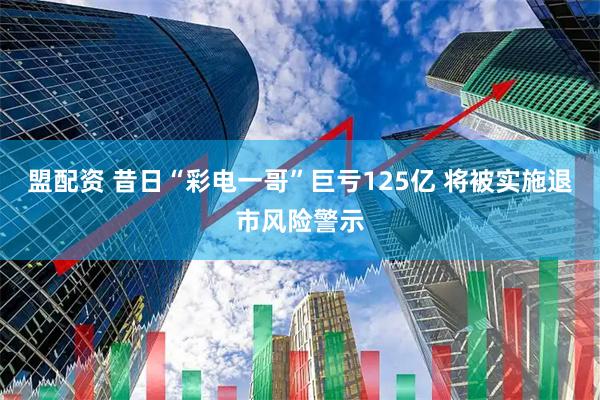盟配资 昔日“彩电一哥”巨亏125亿 将被实施退市风险警示