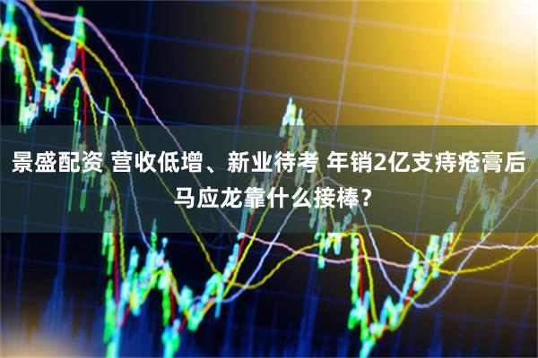 景盛配资 营收低增、新业待考 年销2亿支痔疮膏后 马应龙靠什么接棒？