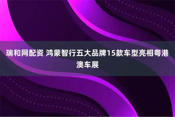 瑞和网配资 鸿蒙智行五大品牌15款车型亮相粤港澳车展