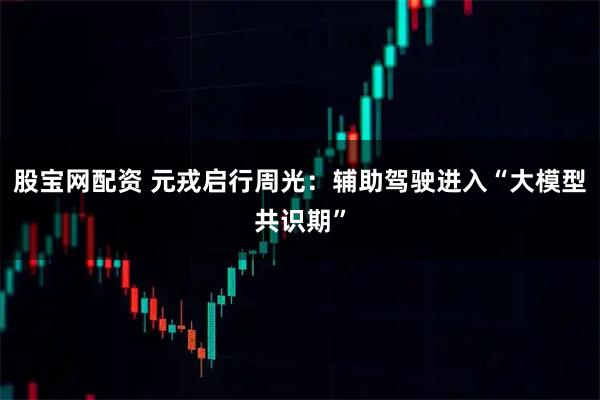 股宝网配资 元戎启行周光：辅助驾驶进入“大模型共识期”